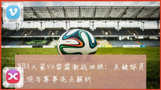 NBA火箭vs雷霆激战回顾：关键球员表现与赛事亮点解析