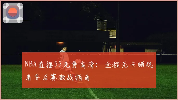 NBA直播55免费高清：全程无卡顿观看季后赛激战指南