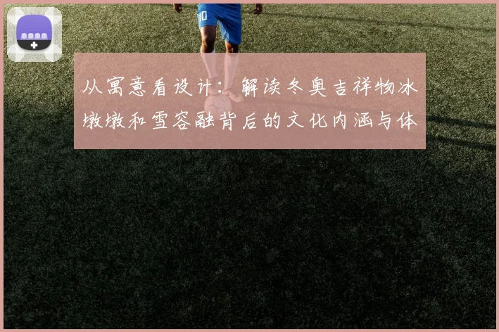 从寓意看设计：解读冬奥吉祥物冰墩墩和雪容融背后的文化内涵与体育愿景