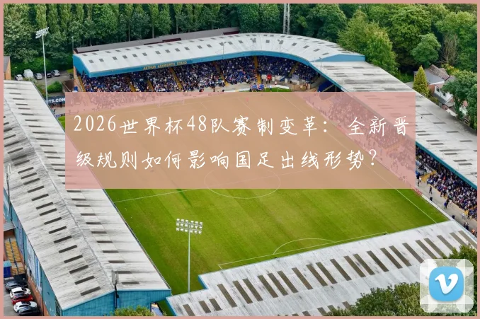 2026世界杯48队赛制变革：全新晋级规则如何影响国足出线形势？