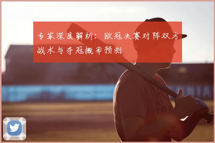 专家深度解析：欧冠决赛对阵双方战术与夺冠概率预测