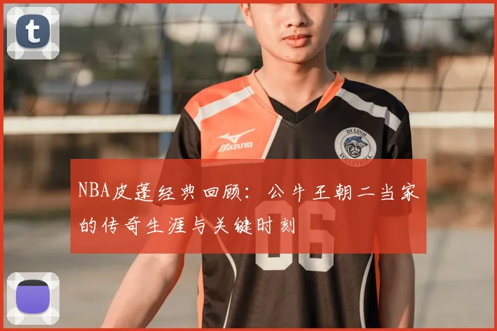 NBA皮蓬经典回顾：公牛王朝二当家的传奇生涯与关键时刻