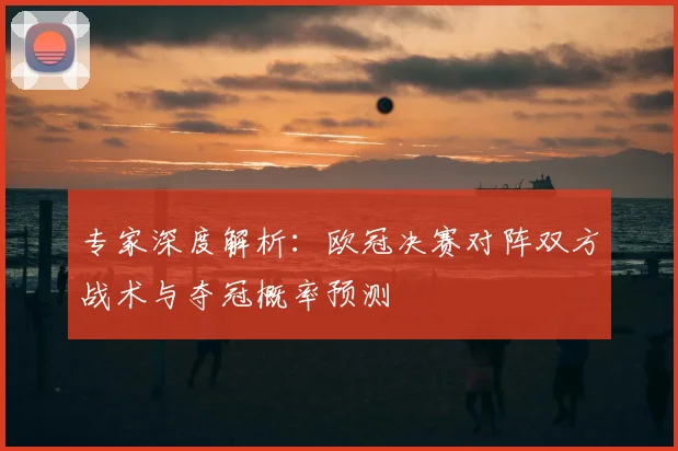 专家深度解析：欧冠决赛对阵双方战术与夺冠概率预测
