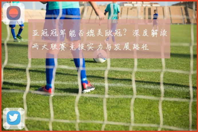 亚冠冠军能否媲美欧冠？深度解读两大联赛竞技实力与发展路径