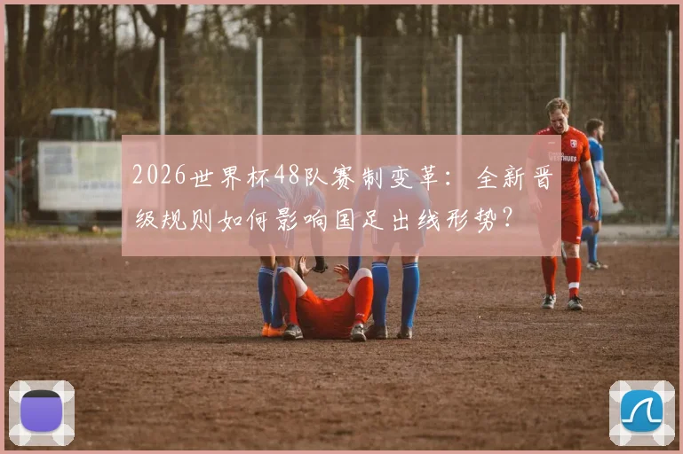 2026世界杯48队赛制变革：全新晋级规则如何影响国足出线形势？